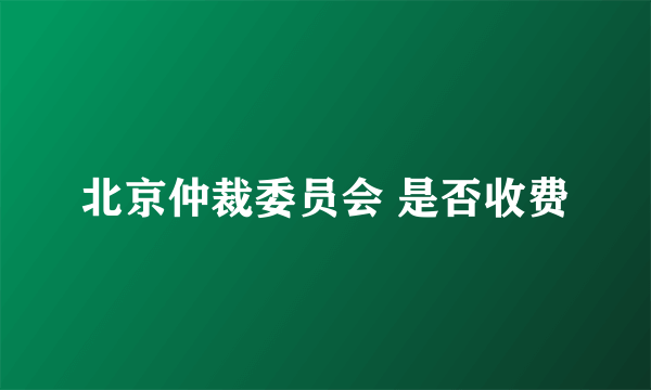 北京仲裁委员会 是否收费