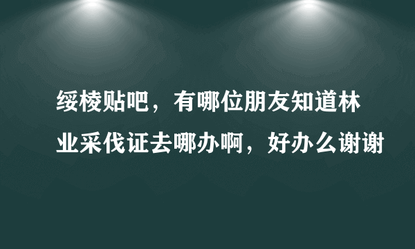 绥棱贴吧，有哪位朋友知道林业采伐证去哪办啊，好办么谢谢