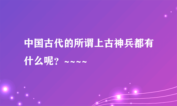 中国古代的所谓上古神兵都有什么呢？~~~~