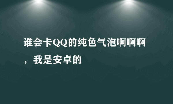 谁会卡QQ的纯色气泡啊啊啊，我是安卓的