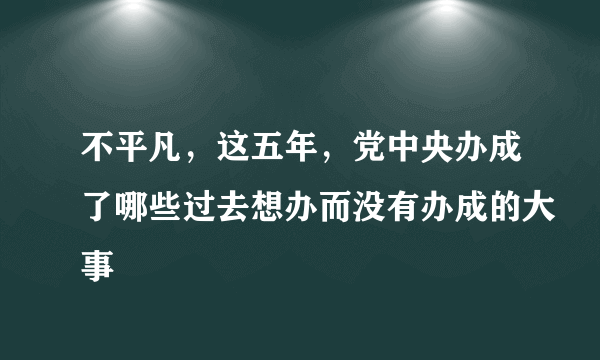 不平凡，这五年，党中央办成了哪些过去想办而没有办成的大事