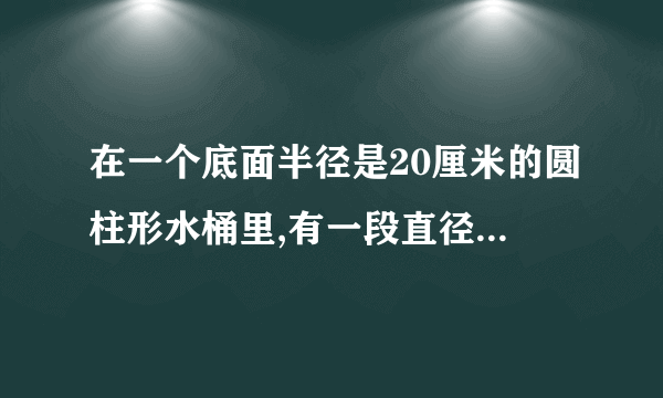 在一个底面半径是20厘米的圆柱形水桶里,有一段直径为10厘米的圆柱形钢材完全侵没在水中,把钢材从桶内取出