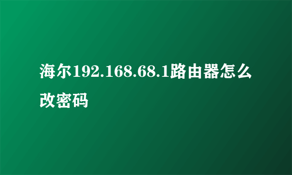 海尔192.168.68.1路由器怎么改密码