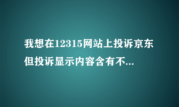 我想在12315网站上投诉京东但投诉显示内容含有不规范用语有没有大神帮我看一下哪里不对