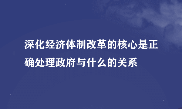 深化经济体制改革的核心是正确处理政府与什么的关系