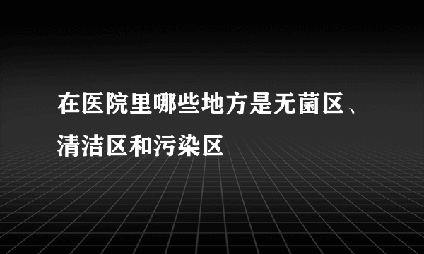 在医院里哪些地方是无菌区、清洁区和污染区