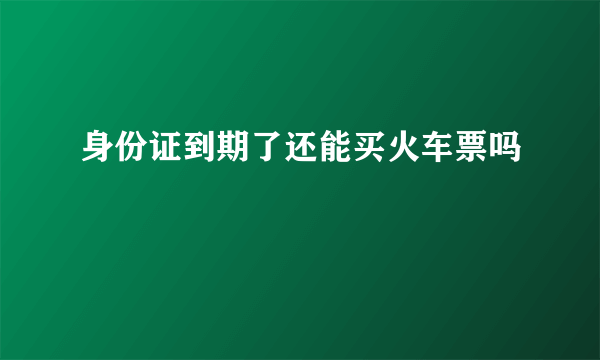 身份证到期了还能买火车票吗