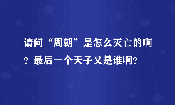 请问“周朝”是怎么灭亡的啊？最后一个天子又是谁啊？