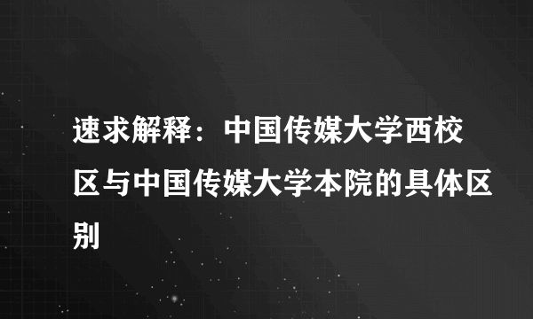 速求解释：中国传媒大学西校区与中国传媒大学本院的具体区别