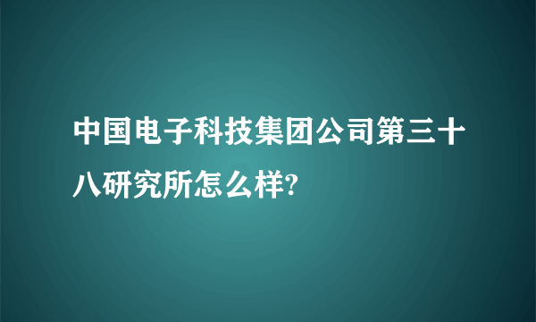 中国电子科技集团公司第三十八研究所怎么样?