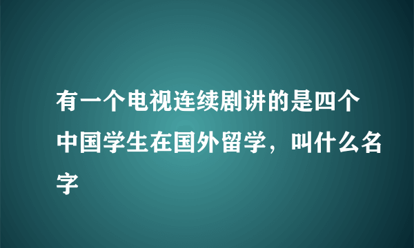 有一个电视连续剧讲的是四个中国学生在国外留学，叫什么名字