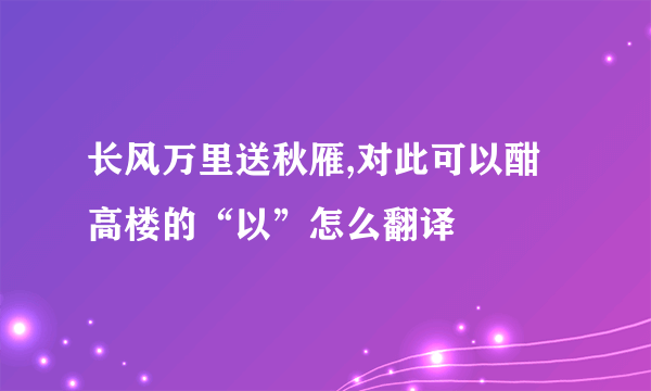 长风万里送秋雁,对此可以酣高楼的“以”怎么翻译