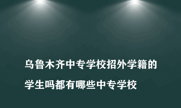 
乌鲁木齐中专学校招外学籍的学生吗都有哪些中专学校
