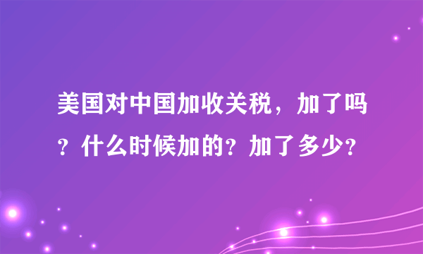 美国对中国加收关税，加了吗？什么时候加的？加了多少？