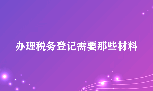 办理税务登记需要那些材料