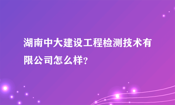 湖南中大建设工程检测技术有限公司怎么样？