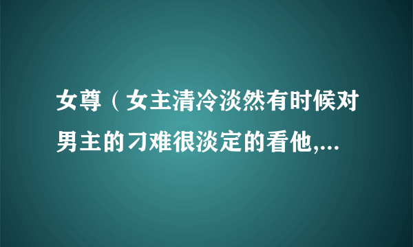 女尊（女主清冷淡然有时候对男主的刁难很淡定的看他,男主傲娇放不面子，对女主刁难但是又特别喜欢她。）