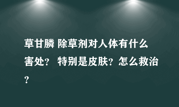 草甘膦 除草剂对人体有什么害处？ 特别是皮肤？怎么救治？