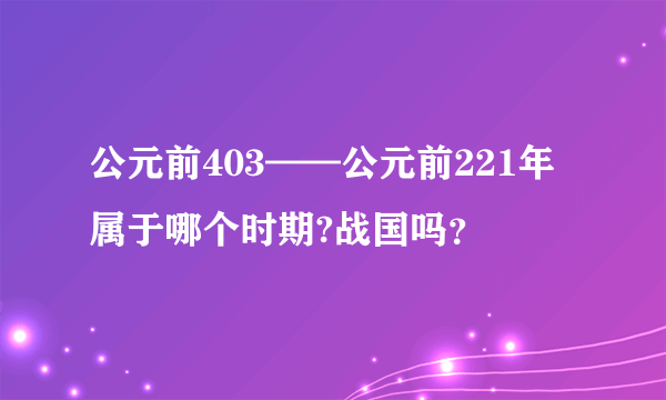 公元前403——公元前221年属于哪个时期?战国吗？