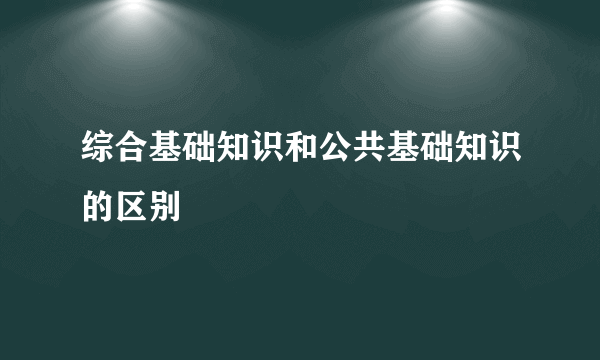 综合基础知识和公共基础知识的区别