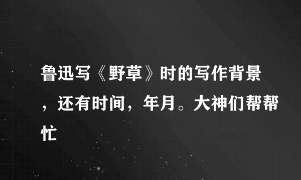 鲁迅写《野草》时的写作背景，还有时间，年月。大神们帮帮忙