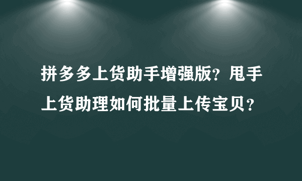 拼多多上货助手增强版？甩手上货助理如何批量上传宝贝？