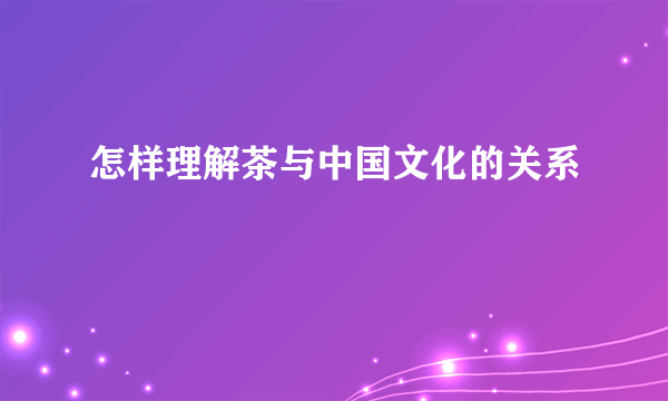 怎样理解茶与中国文化的关系