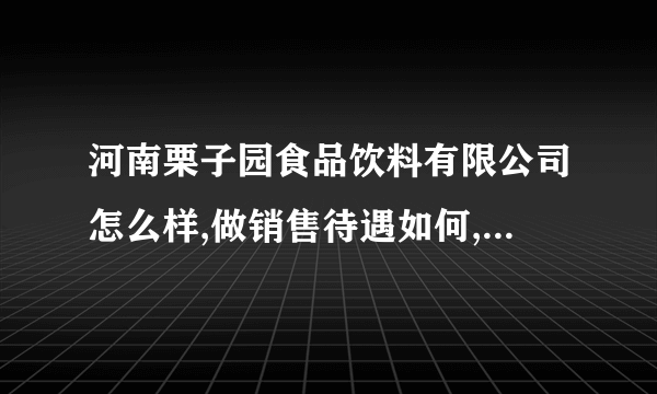 河南栗子园食品饮料有限公司怎么样,做销售待遇如何,现在有多少销售人员？希望面试过的帮帮了解一下！