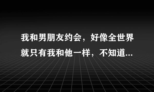 我和男朋友约会，好像全世界就只有我和他一样，不知道时间，不知道他开车有多快，只感觉我只是抱着他而已