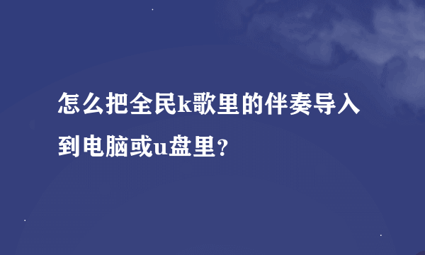 怎么把全民k歌里的伴奏导入到电脑或u盘里？