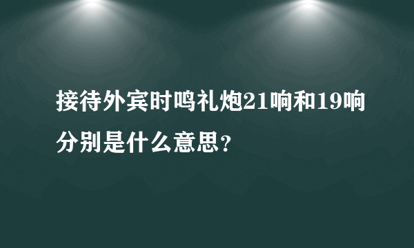 接待外宾时鸣礼炮21响和19响分别是什么意思？