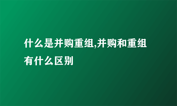 什么是并购重组,并购和重组有什么区别