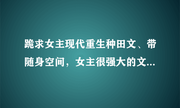 跪求女主现代重生种田文、带随身空间，女主很强大的文文，要完结的，好看的， 越多越好