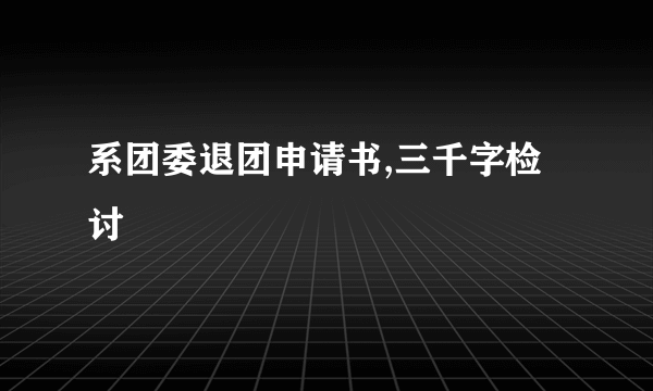 系团委退团申请书,三千字检讨