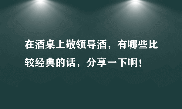 在酒桌上敬领导酒，有哪些比较经典的话，分享一下啊！