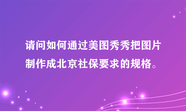 请问如何通过美图秀秀把图片制作成北京社保要求的规格。