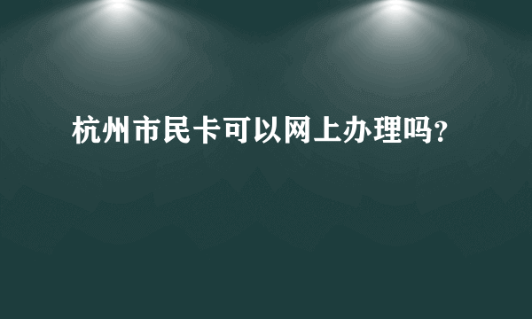 杭州市民卡可以网上办理吗？