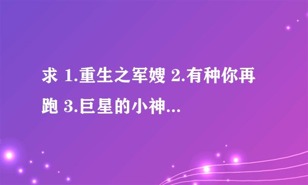 求 1.重生之军嫂 2.有种你再跑 3.巨星的小神厨 4.哑巴 5.SCI谜案集 6.飞龙在天 7.空间之离婚也幸福