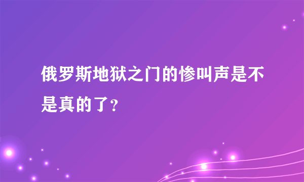 俄罗斯地狱之门的惨叫声是不是真的了？