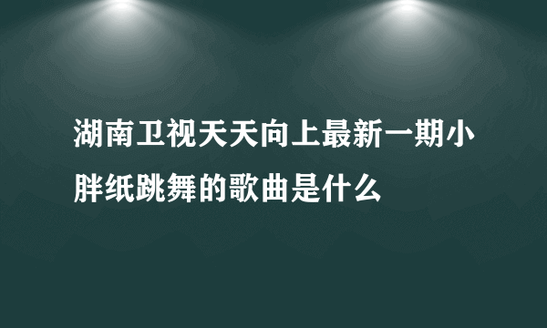 湖南卫视天天向上最新一期小胖纸跳舞的歌曲是什么