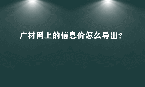 广材网上的信息价怎么导出？