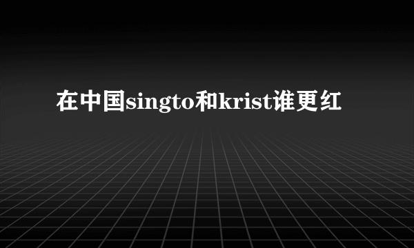 在中国singto和krist谁更红