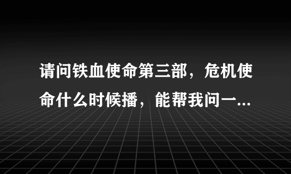 请问铁血使命第三部，危机使命什么时候播，能帮我问一下吗？谢谢