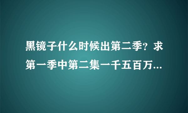 黑镜子什么时候出第二季？求第一季中第二集一千五百万里程的价值那个女生唱的歌。