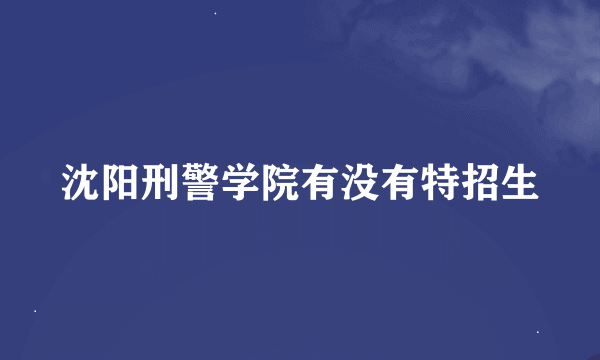 沈阳刑警学院有没有特招生