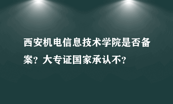 西安机电信息技术学院是否备案？大专证国家承认不？