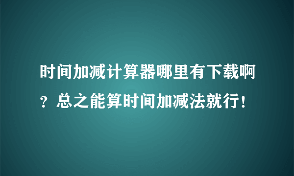 时间加减计算器哪里有下载啊？总之能算时间加减法就行！