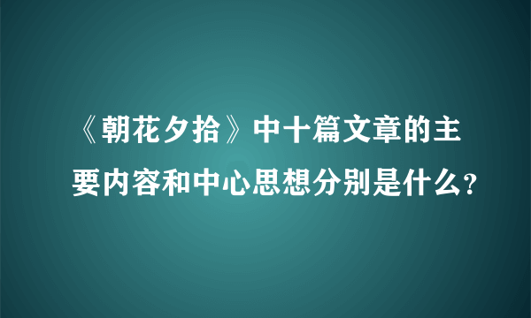 《朝花夕拾》中十篇文章的主要内容和中心思想分别是什么？