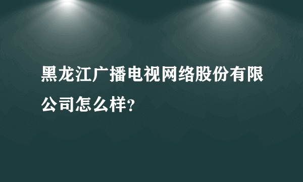 黑龙江广播电视网络股份有限公司怎么样？