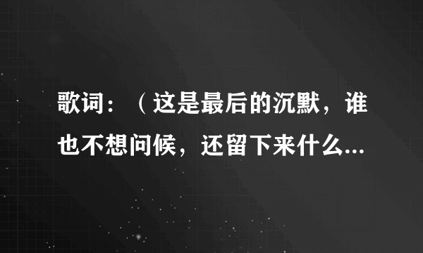 歌词：（这是最后的沉默，谁也不想问候，还留下来什么容，爱就是一种沉默，你受伤拥抱我。